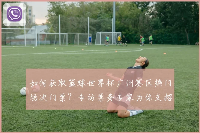 如何获取篮球世界杯广州赛区热门场次门票？专访票务专家为你支招