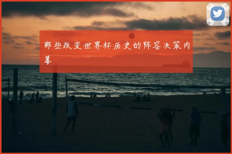 那些改变世界杯历史的阵容决策内幕
