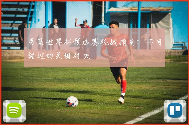 男篮世界杯预选赛观战指南：不可错过的关键对决
