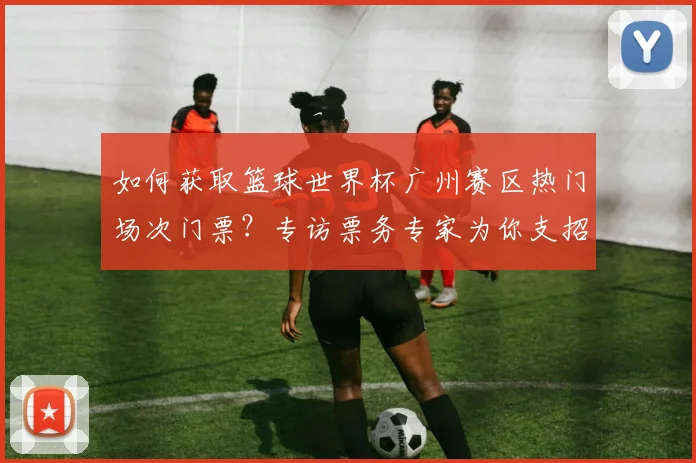 如何获取篮球世界杯广州赛区热门场次门票？专访票务专家为你支招