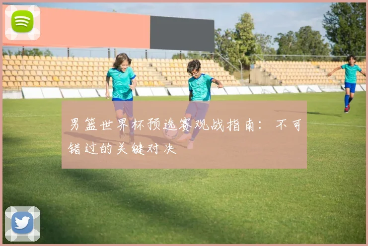 男篮世界杯预选赛观战指南：不可错过的关键对决