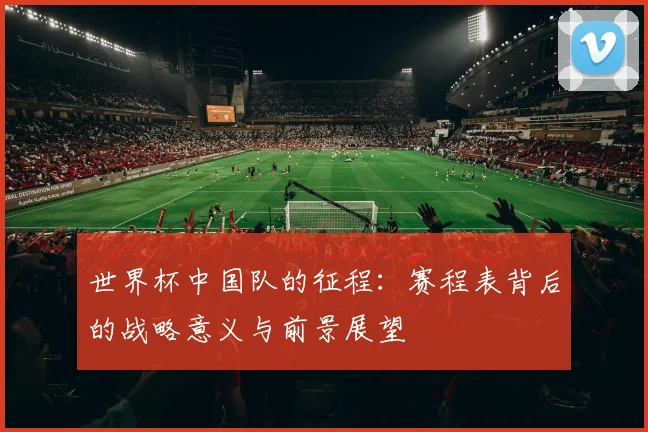 世界杯中国队的征程:赛程表背后的战略意义与前景展望