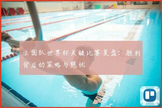 法国队世界杯关键比赛复盘：胜利背后的策略与隐忧