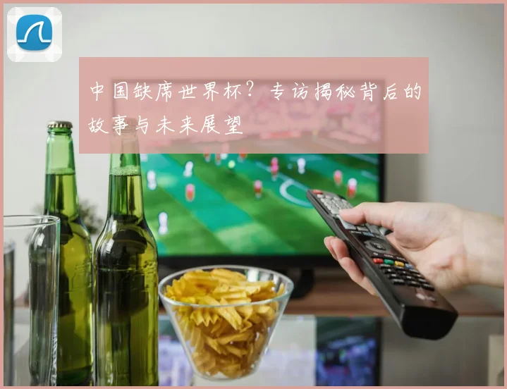 中国缺席世界杯？专访揭秘背后的故事与未来展望