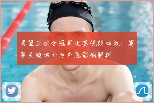 男篮亚运会冠军比赛视频回放：赛事关键回合与夺冠影响解析