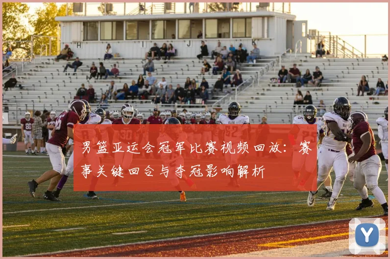 男篮亚运会冠军比赛视频回放：赛事关键回合与夺冠影响解析