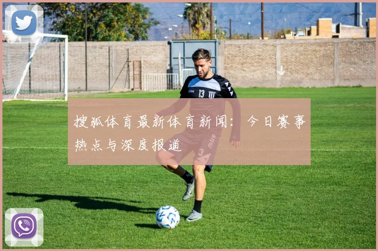 搜狐体育最新体育新闻：今日赛事热点与深度报道