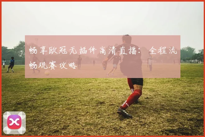 畅享欧冠无插件高清直播：全程流畅观赛攻略