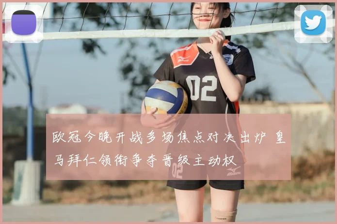 欧冠今晚开战多场焦点对决出炉 皇马拜仁领衔争夺晋级主动权